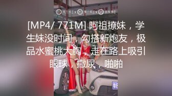 [MP4/ 771M] 阿祖撩妹，学生妹没时间，勾搭新炮友，极品水蜜桃大胸，走在路上吸引眼球，撒尿，啪啪