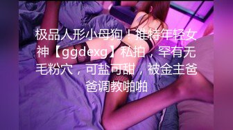 极品人形小母狗！推特年轻女神【ggdexg】私拍，罕有无毛粉穴，可盐可甜，被金主爸爸调教啪啪