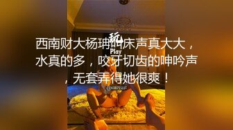 西南财大杨珃叫床声真大大，水真的多，咬牙切齿的呻吟声，无套弄得她很爽！