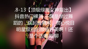 .8-13【顶级绿播女神复出】抖音热门裸舞 不愧是学过舞蹈的，跳起骚舞来，赏心悦目 明星级别的颜值好美啊！还是个话痨 能聊