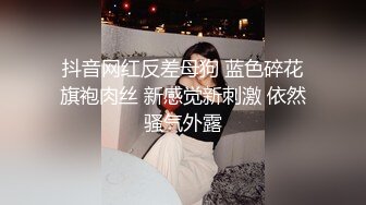 抖音网红反差母狗 蓝色碎花旗袍肉丝 新感觉新刺激 依然骚气外露