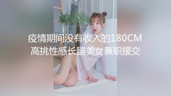 疫情期间没有收入的180CM高挑性感长腿美女兼职援交