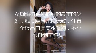 女厕偷拍系列拍到的最美的少妇，腿长脸蛋儿很标致，还有一个极品白虎美腿女神，不小心碰到了镜头