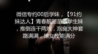 微信专约00后学妹，【91约妹达人】青春靓丽苗条学生妹，推倒连干两炮，泡良大神套路满满，撩女技能满分