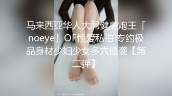 马来西亚华人大屌健身炮王「noeye」OF性爱私拍 专约极品身材少妇少女多穴侵袭【第二弹】