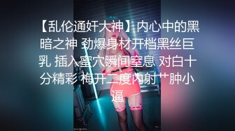 【乱伦通奸大神】内心中的黑暗之神 劲爆身材开档黑丝巨乳 插入蜜穴瞬间窒息 对白十分精彩 梅开二度内射艹肿小逼