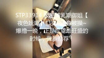 STP33914 极品哺乳期御姐【夜色妩媚】口交~无套被操~爆撸一晚，正是欲望最旺盛的时候，强烈推荐！