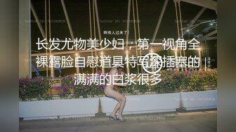 长发尤物美少妇，第一视角全裸露脸自慰道具特写深插塞的满满的白浆很多