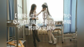 【瘦猴先生探花】泡良佳作小母狗真是骚，无套内射，娇喘阵阵享受其中