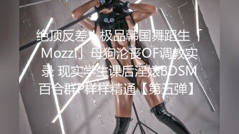 绝顶反差！极品韩国舞蹈生「Mozzi」母狗沦丧OF调教实录 现实学生课后淫婊BDSM百合群P样样精通【第五弹】