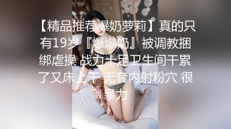 【精品推荐爆奶萝莉】真的只有19岁『爆爆奶』被调教捆绑虐操 战力十足卫生间干累了又床上干 无套内射粉穴 很暴力