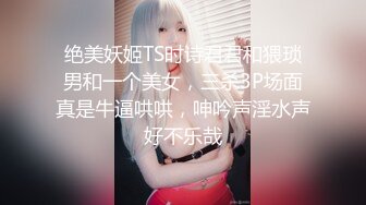 绝美妖姬TS时诗君君和猥琐男和一个美女，三杀3P场面真是牛逼哄哄，呻吟声淫水声好不乐哉