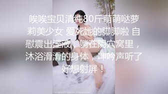 唉唉宝贝清纯80斤萌萌哒萝莉美少女 爱死她的脚脚啦 自慰震出淫液，躺在阴穴窝里，沐浴滑滑的身体，呻吟声听了好想射屏！