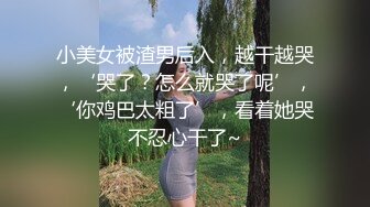 小美女被渣男后入，越干越哭，‘哭了？怎么就哭了呢’，‘你鸡巴太粗了’，看着她哭不忍心干了~