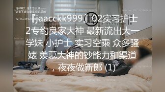 『jaacckk999』02实习护士2专约良家大神 最新流出大一学妹 小护士 实习空乘 众多骚婊 羡慕大神的钞能力和渠道，夜夜做新郎 (1)