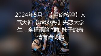 2024年5月，【重磅核弹】人气大神【looks哥】失恋大学生，全程露脸啪啪 妹子的表情有点忧郁