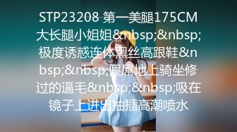 STP23208 第一美腿175CM大长腿小姐姐&nbsp;&nbsp;极度诱惑连体黑丝高跟鞋&nbsp;&nbsp;假屌地上骑坐修过的逼毛&nbsp;&nbsp;吸在镜子上进出抽插高潮喷水