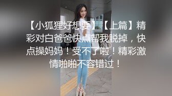 【小狐狸好想要】【上篇】精彩对白爸爸快点帮我脱掉，快点操妈妈！受不了啦！精彩激情啪啪不容错过！