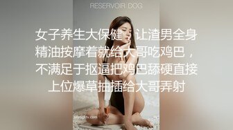 女子养生大保健，让渣男全身精油按摩着就给大哥吃鸡巴，不满足于抠逼把鸡巴舔硬直接上位爆草抽插给大哥弄射