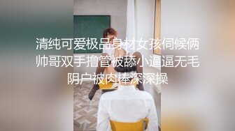 清纯可爱极品身材女孩伺候俩帅哥双手撸管被舔小逼逼无毛阴户被肉棒深深操