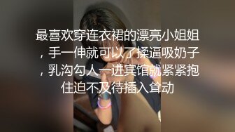 最喜欢穿连衣裙的漂亮小姐姐，手一伸就可以了揉逼吸奶子，乳沟勾人一进宾馆就紧紧抱住迫不及待插入耸动