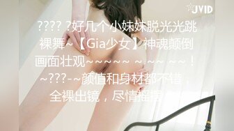 ???? ?好几个小妹妹脱光光跳裸舞~【Gia少女】神魂颠倒画面壮观~~~~~ ~ ~~ ~~！~???-~颜值和身材都不错，全裸出镜，尽情摇摆！~