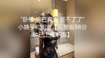 “卧槽 鸡巴真大 受不了了”小姨子和闺蜜【完整版98分钟已上传下面】