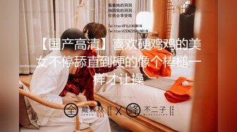 【国产高清】喜欢硬鸡鸡的美女不停舔直到硬的像个棒槌一样才让操