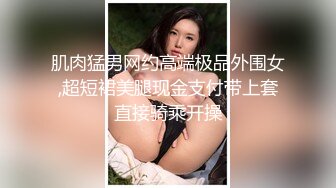 肌肉猛男网约高端极品外围女,超短裙美腿现金支付带上套直接骑乘开操