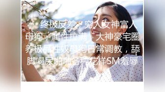 ❤️终极反差，穷人女神富人母狗，属性拉满，大神豪宅圈养极品性奴母狗日常调教，舔脚喝尿啪啪各种花样SM羞辱