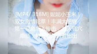 [MP4/ 318M] 妮妮小玉米！双女激情轮草！丰满大肥臀，第一视角后入撞击，怼入骚穴爆插，特写视角进进出出