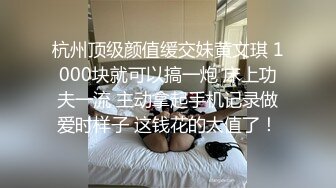 杭州顶级颜值缓交妹黄文琪 1000块就可以搞一炮 床上功夫一流 主动拿起手机记录做爱时样子 这钱花的太值了！