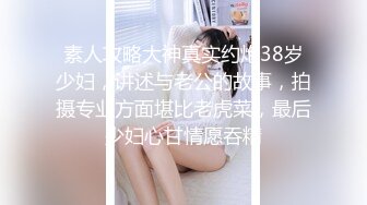 素人攻略大神真实约炮38岁少妇，讲述与老公的故事，拍摄专业方面堪比老虎菜，最后少妇心甘情愿吞精