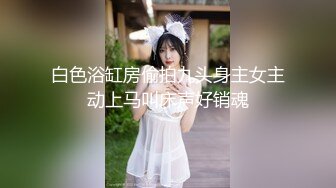 白色浴缸房偷拍九头身主女主动上马叫床声好销魂