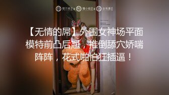 【无情的屌】外围女神场平面模特前凸后翘，推倒舔穴娇喘阵阵，花式啪怕狂插逼！