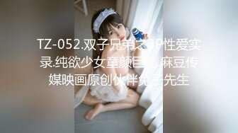 TZ-052.双子兄弟之3P性爱实录.纯欲少女童颜巨乳.麻豆传媒映画原创伙伴兔子先生