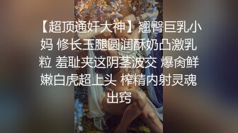 【超顶通奸大神】翘臀巨乳小妈 修长玉腿圆润酥奶凸激乳粒 羞耻夹这阴茎波交 爆肏鲜嫩白虎超上头 榨精内射灵魂出窍