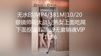 无水印[MP4/381M]10/20 眼镜帅哥大战轻熟女上面吃屌下面抠逼互舔69无套销魂VIP1196