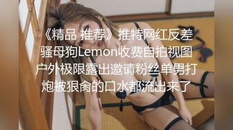 《精品 推荐》推特网红反差骚母狗Lemon收费自拍视图户外极限露出邀请粉丝单男打炮被狠肏的口水都流出来了