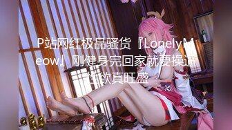 P站网红极品骚货『LonelyMeow』刚健身完回家就要操逼 性欲真旺盛