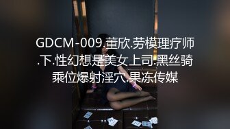 GDCM-009.董欣.劳模理疗师.下.性幻想是美女上司.黑丝骑乘位爆射淫穴.果冻传媒