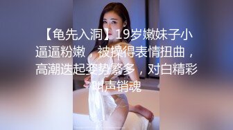 【龟先入洞】19岁嫩妹子小逼逼粉嫩，被操得表情扭曲，高潮迭起姿势繁多，对白精彩叫声销魂