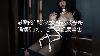 最嫩的18岁处女妹妹被哥哥强操乱伦，-2月全纪录全集