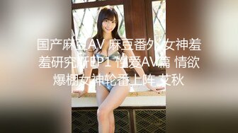 国产麻豆AV 麻豆番外 女神羞羞研究所EP1 性爱AV篇 情欲爆棚女神轮番上阵 艾秋