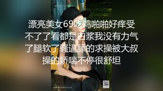 漂亮美女69吃鸡啪啪好痒受不了了看都是白浆我没有力气了腿软了骚逼舔的求操被大叔操的娇喘不停很舒坦