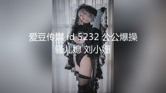 爱豆传媒 id 5232 公公爆操骚儿媳 刘小姗