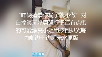 “咋俩猜拳你输了就不做”对白搞笑玩赖男强行把话有点密的可爱漂亮小姐姐按倒扒光啪啪啪边干边聊无水原版