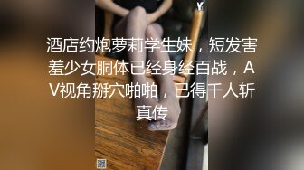 酒店约炮萝莉学生妹，短发害羞少女胴体已经身经百战，AV视角掰穴啪啪，已得千人斩真传