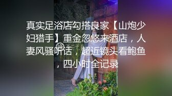 真实足浴店勾搭良家【山炮少妇猎手】重金忽悠来酒店，人妻风骚听话，超近镜头看鲍鱼，四小时全记录