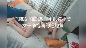 医院女厕跟踪拍摄 眼镜小美女干净饱满的肥鲍鱼